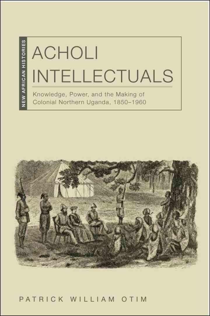 Acholi Intellectuals: Knowledge, Power, and the Making of Colonial Northern Uganda, 1850â€“1960, 1st Edition